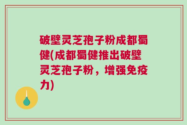 破壁灵芝孢子粉成都蜀健(成都蜀健推出破壁灵芝孢子粉，增强免疫力)