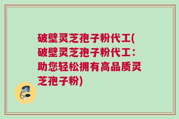破壁灵芝孢子粉代工(破壁灵芝孢子粉代工：助您轻松拥有高品质灵芝孢子粉)