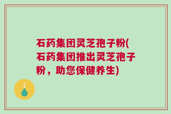 石药集团灵芝孢子粉(石药集团推出灵芝孢子粉，助您保健养生)