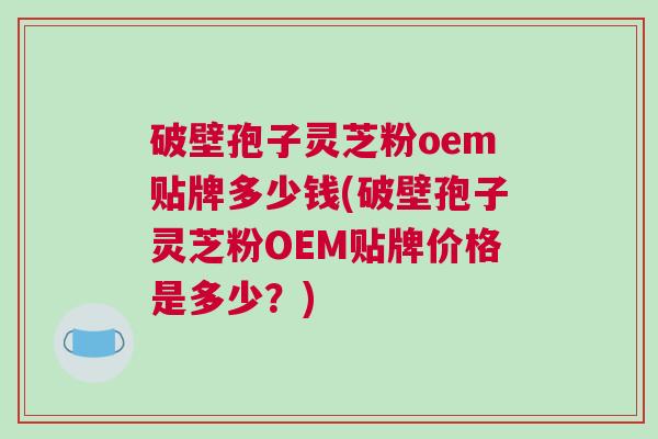 破壁孢子灵芝粉oem贴牌多少钱(破壁孢子灵芝粉OEM贴牌价格是多少？)