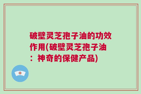 破壁灵芝孢子油的功效作用(破壁灵芝孢子油：神奇的保健产品)