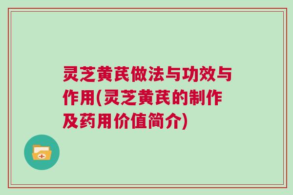 灵芝黄芪做法与功效与作用(灵芝黄芪的制作及药用价值简介)