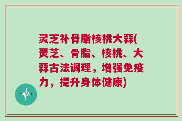 灵芝补骨脂核桃大蒜(灵芝、骨脂、核桃、大蒜古法调理，增强免疫力，提升身体健康)