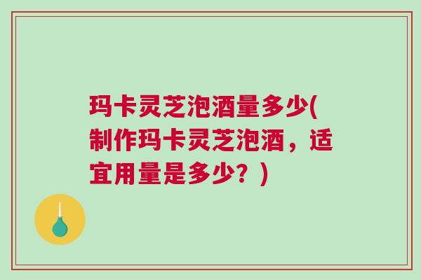 玛卡灵芝泡酒量多少(制作玛卡灵芝泡酒，适宜用量是多少？)