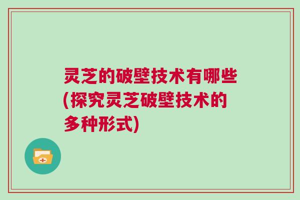 灵芝的破壁技术有哪些(探究灵芝破壁技术的多种形式) 灵芝的破壁技术有哪些(探究灵芝破壁技术的多种形式)