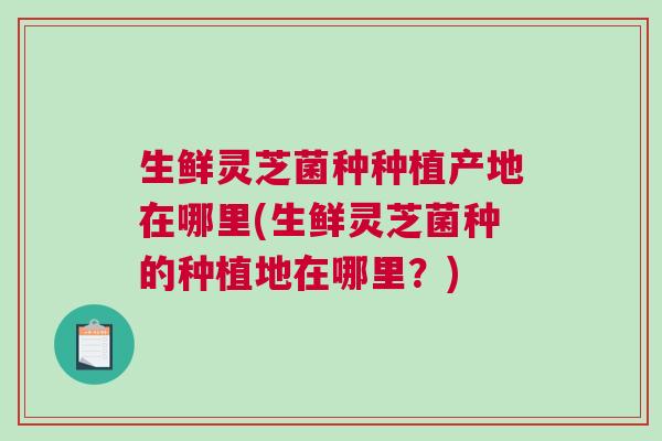 生鲜灵芝菌种种植产地在哪里(生鲜灵芝菌种的种植地在哪里？)