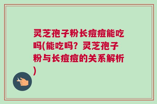 灵芝孢子粉长痘痘能吃吗(能吃吗？灵芝孢子粉与长痘痘的关系解析)