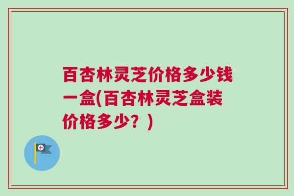 百杏林灵芝价格多少钱一盒(百杏林灵芝盒装价格多少?) 百杏林灵芝价格多少钱一盒(百杏林灵芝盒装价格多少?)