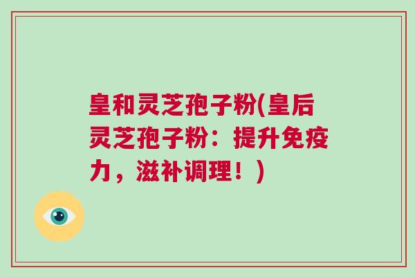 皇和灵芝孢子粉(皇后灵芝孢子粉:提升免疫力,滋补调理!) 皇和灵芝孢子粉(皇后灵芝孢子粉:提升免疫力,滋补调理!)