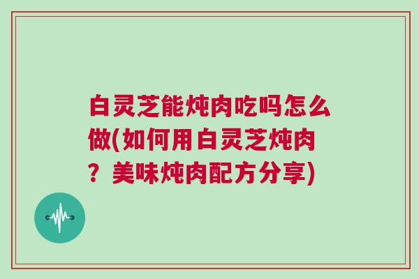 白灵芝能炖肉吃吗怎么做(如何用白灵芝炖肉？美味炖肉配方分享)