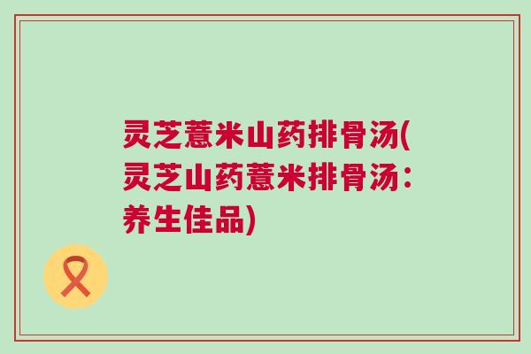 灵芝薏米山药排骨汤(灵芝山药薏米排骨汤：养生佳品)