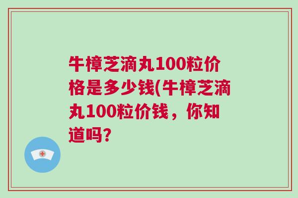 牛樟芝滴丸100粒价格是多少钱(牛樟芝滴丸100粒价钱，你知道吗？