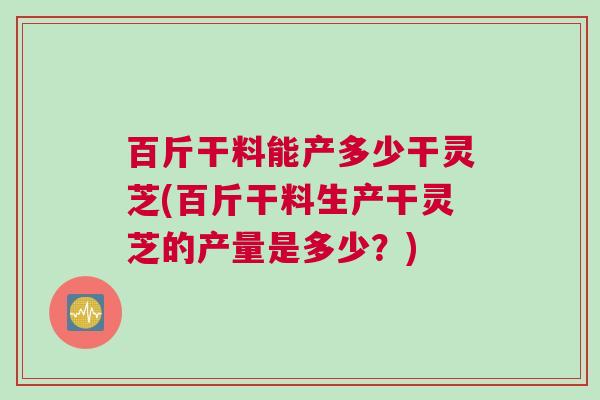 百斤干料能产多少干灵芝(百斤干料生产干灵芝的产量是多少？)