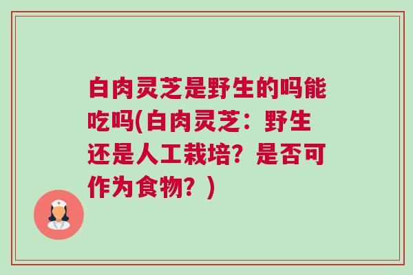 白肉灵芝是野生的吗能吃吗(白肉灵芝：野生还是人工栽培？是否可作为食物？)
