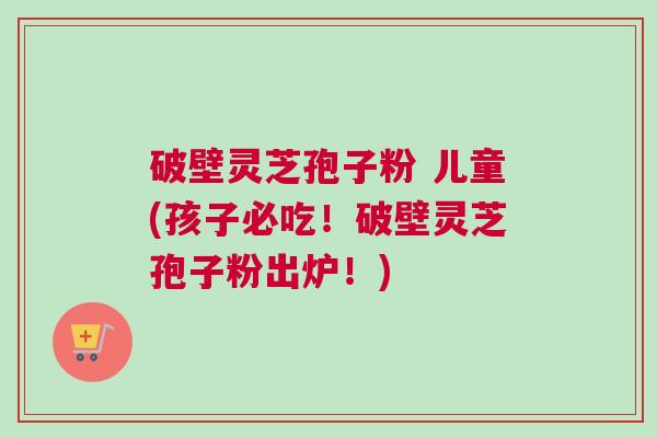 破壁灵芝孢子粉 儿童(孩子必吃！破壁灵芝孢子粉出炉！)