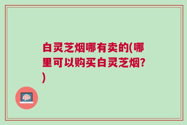 白灵芝烟哪有卖的(哪里可以购买白灵芝烟？)