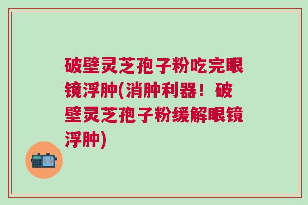 破壁灵芝孢子粉吃完眼镜浮肿(消肿利器！破壁灵芝孢子粉缓解眼镜浮肿)