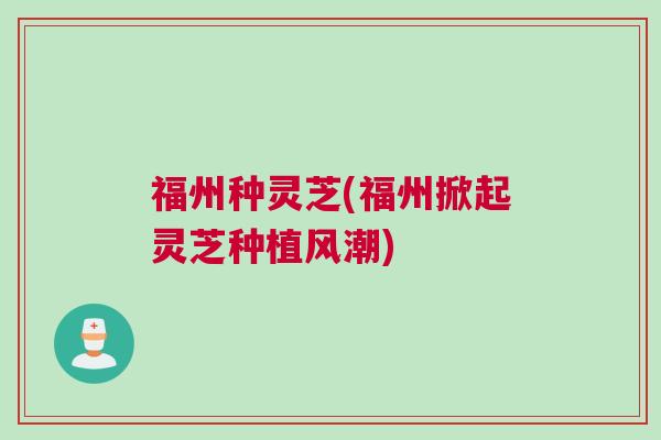 福州种灵芝(福州掀起灵芝种植风潮) 福州种灵芝(福州掀起灵芝种植风潮)