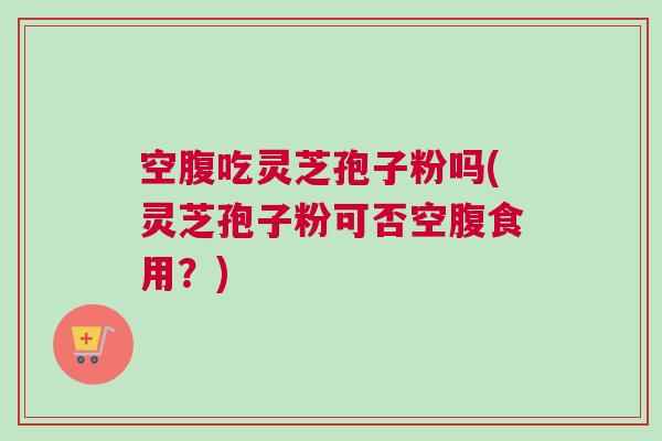 空腹吃灵芝孢子粉吗(灵芝孢子粉可否空腹食用？)