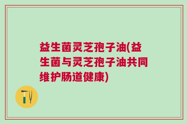 益生菌灵芝孢子油(益生菌与灵芝孢子油共同维护肠道健康)