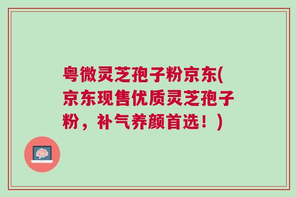 粤微灵芝孢子粉京东(京东现售优质灵芝孢子粉，补气养颜首选！)