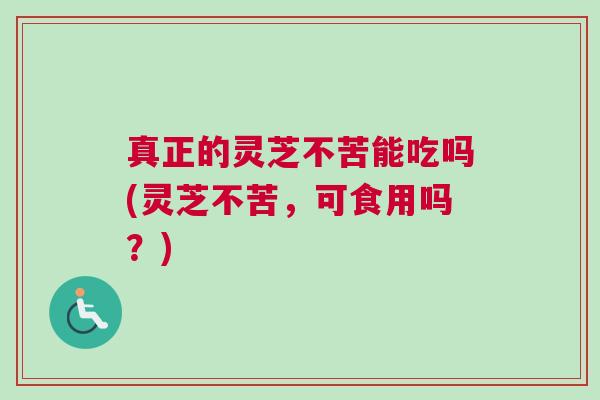 真正的灵芝不苦能吃吗(灵芝不苦,可食用吗?) 真正的灵芝不苦能吃吗(灵芝不苦,可食用吗?)