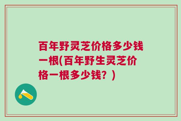 百年野灵芝价格多少钱一根(百年野生灵芝价格一根多少钱？)