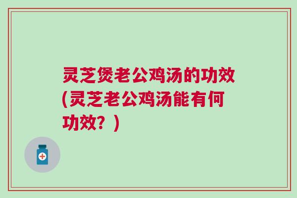 灵芝煲老公鸡汤的功效(灵芝老公鸡汤能有何功效?) 灵芝煲老公鸡汤的功效(灵芝老公鸡汤能有何功效?)