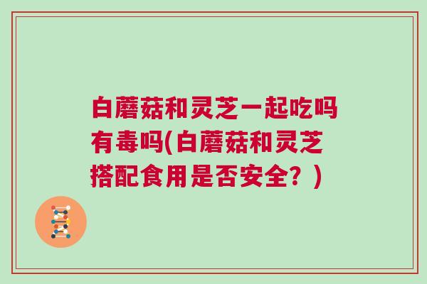 白蘑菇和灵芝一起吃吗有毒吗(白蘑菇和灵芝搭配食用是否安全?) 白蘑菇和灵芝一起吃吗有毒吗(白蘑菇和灵芝搭配食用是否安全?)