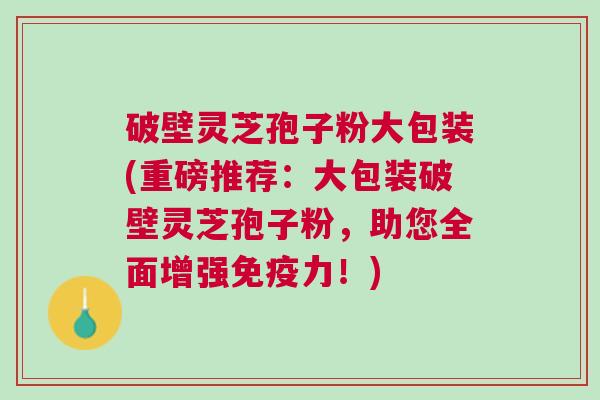 破壁灵芝孢子粉大包装(重磅推荐：大包装破壁灵芝孢子粉，助您全面增强免疫力！)