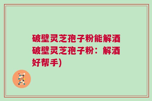 破壁灵芝孢子粉能解酒破壁灵芝孢子粉：解酒好帮手)