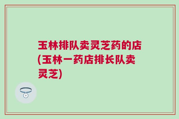 玉林排队卖灵芝药的店(玉林一药店排长队卖灵芝)