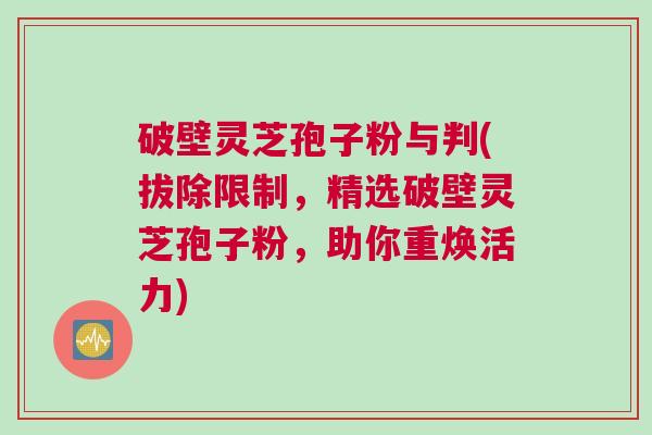 破壁灵芝孢子粉与判(拔除限制，精选破壁灵芝孢子粉，助你重焕活力)