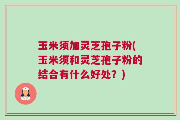 玉米须加灵芝孢子粉(玉米须和灵芝孢子粉的结合有什么好处？)