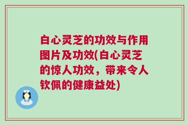 白心灵芝的功效与作用图片及功效(白心灵芝的惊人功效，带来令人钦佩的健康益处)