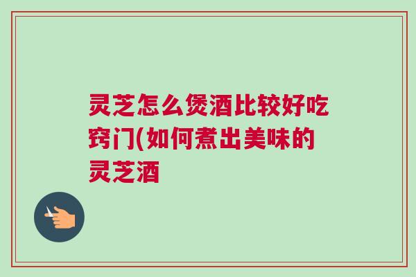 灵芝怎么煲酒比较好吃窍门(如何煮出美味的灵芝酒