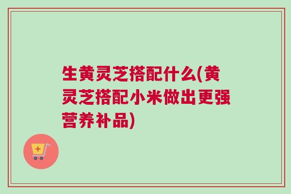 生黄灵芝搭配什么(黄灵芝搭配小米做出更强营养补品)