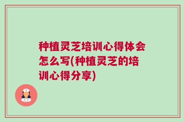 种植灵芝培训心得体会怎么写(种植灵芝的培训心得分享)