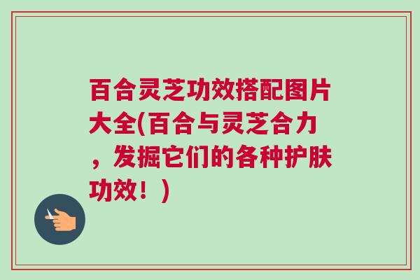 百合灵芝功效搭配图片大全(百合与灵芝合力，发掘它们的各种护肤功效！)