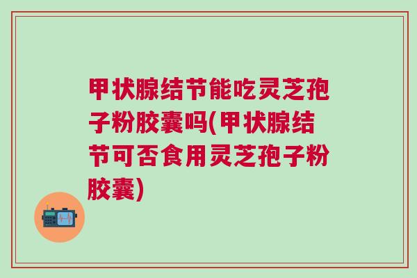 结节能吃灵芝孢子粉胶囊吗(结节可否食用灵芝孢子粉胶囊) 结节能吃灵芝孢子粉胶囊吗(结节可否食用灵芝孢子粉胶囊)