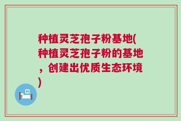 种植灵芝孢子粉基地(种植灵芝孢子粉的基地,创建出优质生态环境) 种植灵芝孢子粉基地(种植灵芝孢子粉的基地,创建出优质生态环境)