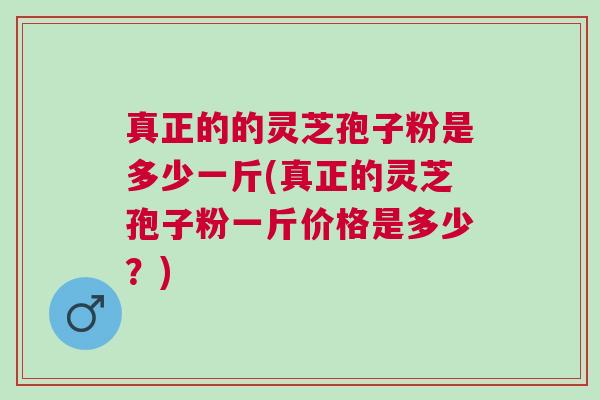 真正的的灵芝孢子粉是多少一斤(真正的灵芝孢子粉一斤价格是多少？)