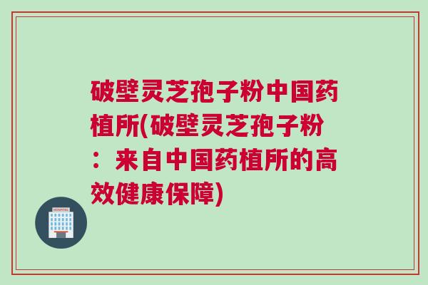 破壁灵芝孢子粉中国药植所(破壁灵芝孢子粉：来自中国药植所的高效健康保障)