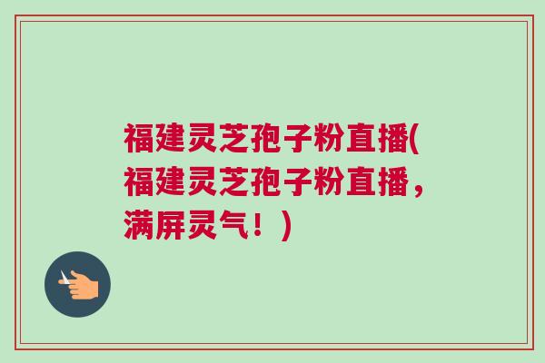 福建灵芝孢子粉直播(福建灵芝孢子粉直播，满屏灵气！)