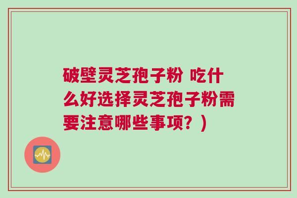 破壁灵芝孢子粉 吃什么好选择灵芝孢子粉需要注意哪些事项？)