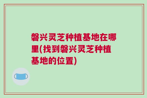 磐兴灵芝种植基地在哪里(找到磐兴灵芝种植基地的位置)