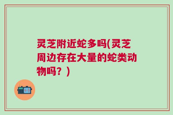 灵芝附近蛇多吗(灵芝周边存在大量的蛇类动物吗?) 灵芝附近蛇多吗(灵芝周边存在大量的蛇类动物吗?)