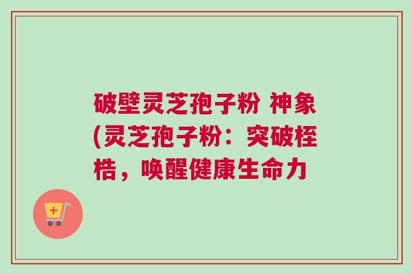 破壁灵芝孢子粉 神象(灵芝孢子粉:突破桎梏,唤醒健康生命力 破壁灵芝孢子粉 神象(灵芝孢子粉:突破桎梏,唤醒健康生命力