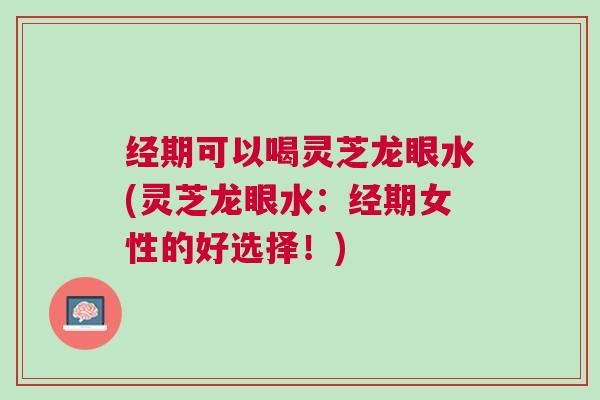 经期可以喝灵芝龙眼水(灵芝龙眼水：经期女性的好选择！)