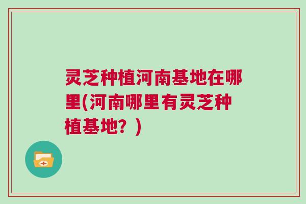 灵芝种植河南基地在哪里(河南哪里有灵芝种植基地?) 灵芝种植河南基地在哪里(河南哪里有灵芝种植基地?)